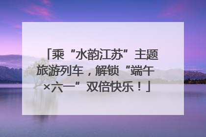 乘“水韵江苏”主题旅游列车，解锁“端午×六一”双倍快乐！