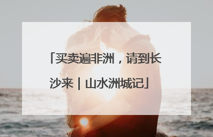 买卖遍非洲，请到长沙来｜山水洲城记