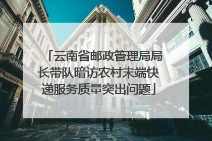 云南省邮政管理局局长带队暗访农村末端快递服务质量突出问题