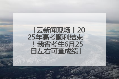 云新闻现场丨2025年高考顺利结束！我省考生6月25日左右可查成绩