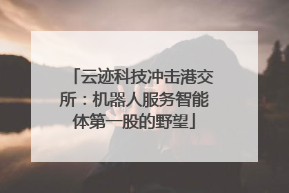 云迹科技冲击港交所：机器人服务智能体第一股的野望