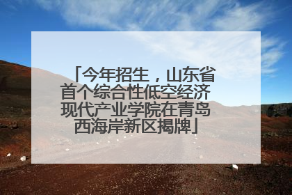 今年招生，山东省首个综合性低空经济现代产业学院在青岛西海岸新区揭牌