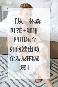 从一杯桑叶茶+咖啡 四川乐至如何端出助企发展的诚意