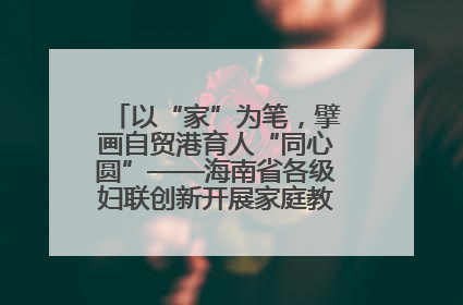 以“家”为笔，擘画自贸港育人“同心圆”——海南省各级妇联创新开展家庭教育宣传周活动