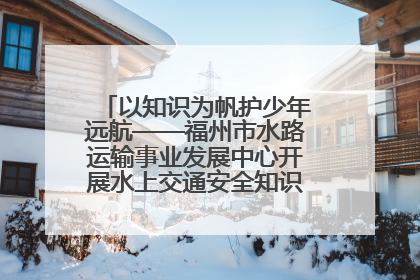 以知识为帆护少年远航——福州市水路运输事业发展中心开展水上交通安全知识进校园活动