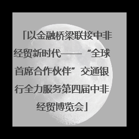 以金融桥梁联接中非经贸新时代——“全球首席合作伙伴”交通银行全力服务第四届中非经贸博览会