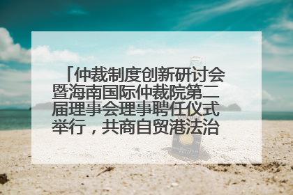 仲裁制度创新研讨会暨海南国际仲裁院第二届理事会理事聘任仪式举行，共商自贸港法治建设新路径