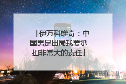 伊万科维奇：中国男足出局我要承担非常大的责任