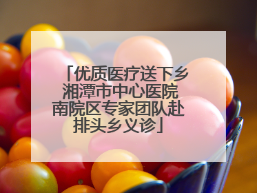 优质医疗送下乡 湘潭市中心医院南院区专家团队赴排头乡义诊