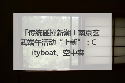 传统碰撞新潮！南京玄武端午活动“上新”：Cityboat、空中森林、骑行市集引热潮