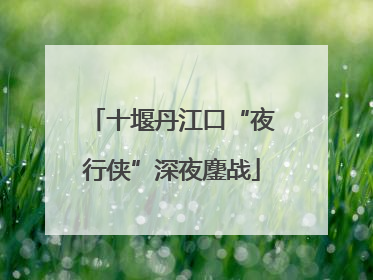 十堰丹江口“夜行侠”深夜鏖战
