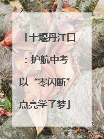 十堰丹江口：护航中考 以“零闪断”点亮学子梦