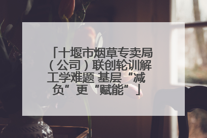 十堰市烟草专卖局（公司）联创轮训解工学难题 基层“减负”更“赋能”