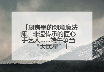 厨房里的创意魔法师、非遗传承的匠心手艺人……端午争当“大民星”