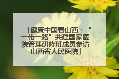 健康中国看山西：“一带一路”共建国家医院管理研修班成员参访山西省人民医院