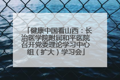健康中国看山西：长治医学院附属和平医院召开党委理论学习中心组（扩大）学习会