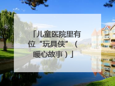 儿童医院里有位“玩具侠”（暖心故事）