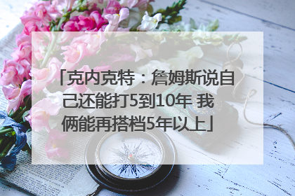 克内克特：詹姆斯说自己还能打5到10年 我俩能再搭档5年以上