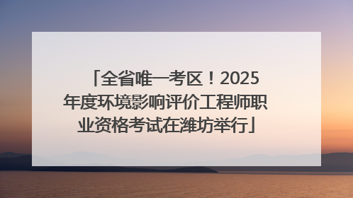 全省唯一考区！2025年度环境影响评价工程师职业资格考试在潍坊举行