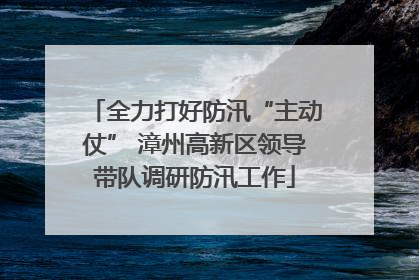 全力打好防汛“主动仗” 漳州高新区领导带队调研防汛工作