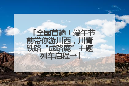 全国首趟！端午节前带你游川西，川青铁路“成路鹿”主题列车启程→