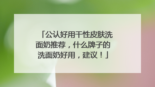 公认好用干性皮肤洗面奶推荐，什么牌子的洗面奶好用，建议！
