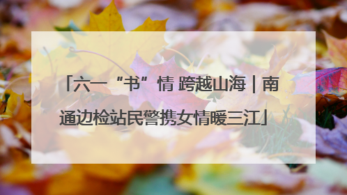 六一“书”情 跨越山海｜南通边检站民警携女情暖三江