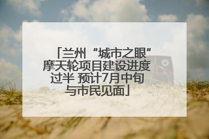 兰州“城市之眼”摩天轮项目建设进度过半 预计7月中旬与市民见面