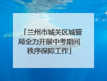 兰州市城关区城管局全力开展中考期间秩序保障工作