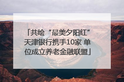 共绘“最美夕阳红” 天津银行携手10家 单位成立养老金融联盟