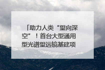 助力人类“望向深空”！首台大型通用型光谱望远镜基建项目破土动工