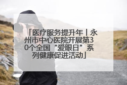 医疗服务提升年丨永州市中心医院开展第30个全国“爱眼日”系列健康促进活动