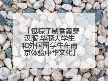 包粽子制香囊穿汉服 华裔大学生和外国留学生在南京体验中华文化