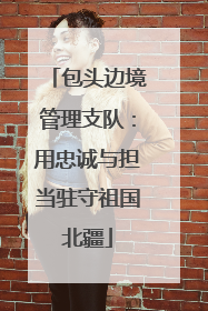 包头边境管理支队：用忠诚与担当驻守祖国北疆