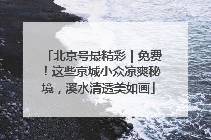 北京号最精彩｜免费！这些京城小众凉爽秘境，溪水清透美如画