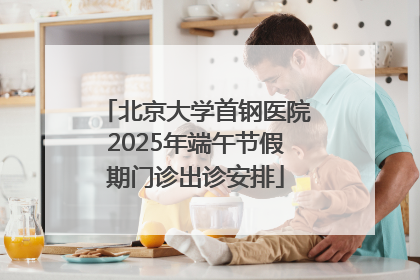 北京大学首钢医院2025年端午节假期门诊出诊安排