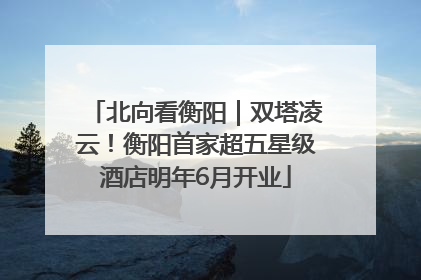 北向看衡阳｜双塔凌云！衡阳首家超五星级酒店明年6月开业