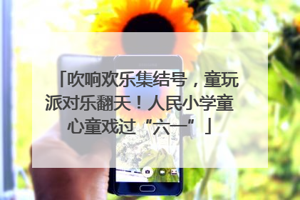 吹响欢乐集结号，童玩派对乐翻天！人民小学童心童戏过“六一”