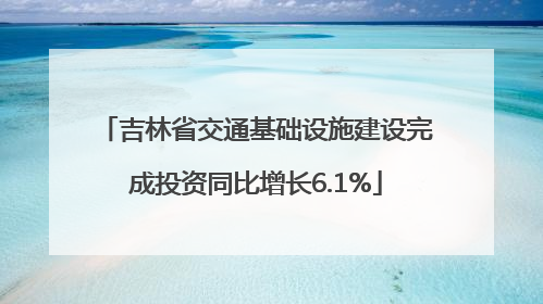 吉林省交通基础设施建设完成投资同比增长6.1%
