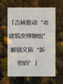 吉林推动“老建筑变博物馆” 解锁文旅“新密码”