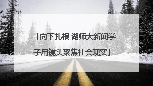 向下扎根 湖师大新闻学子用镜头聚焦社会现实