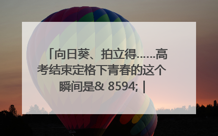 向日葵、拍立得……高考结束定格下青春的这个瞬间是& 8594;｜2025四川高考