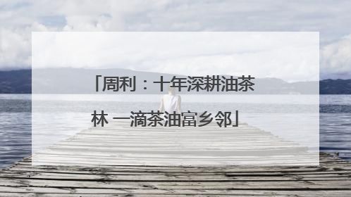 周利：十年深耕油茶林 一滴茶油富乡邻