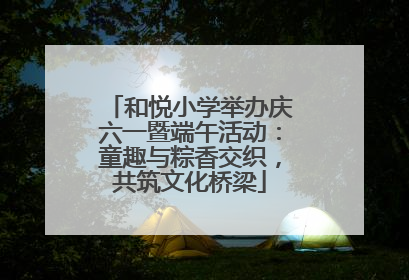 和悦小学举办庆六一暨端午活动：童趣与粽香交织，共筑文化桥梁