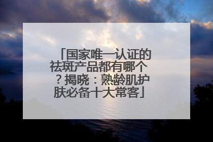 国家唯一认证的祛斑产品都有哪个？揭晓：熟龄肌护肤必备十大常客