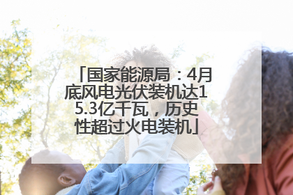 国家能源局：4月底风电光伏装机达15.3亿千瓦，历史性超过火电装机