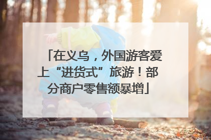 在义乌，外国游客爱上“进货式”旅游！部分商户零售额暴增