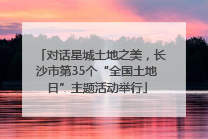 对话星城土地之美，长沙市第35个“全国土地日”主题活动举行