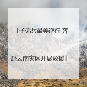 子弟兵最美逆行 奔赴云南灾区开展救援