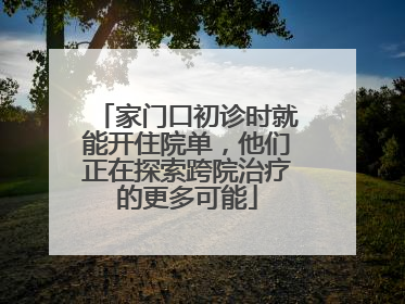 家门口初诊时就能开住院单，他们正在探索跨院治疗的更多可能